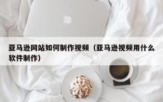 齐齐哈尔亚马逊网站如何制作视频（亚马逊视频用什么软件制作）