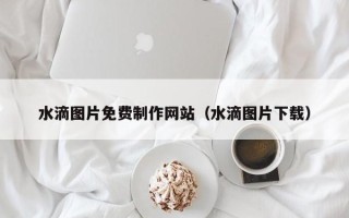 齐齐哈尔水滴图片免费制作网站（水滴图片下载）