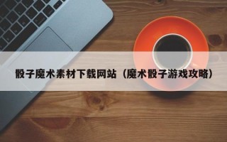 齐齐哈尔骰子魔术素材下载网站（魔术骰子游戏攻略）
